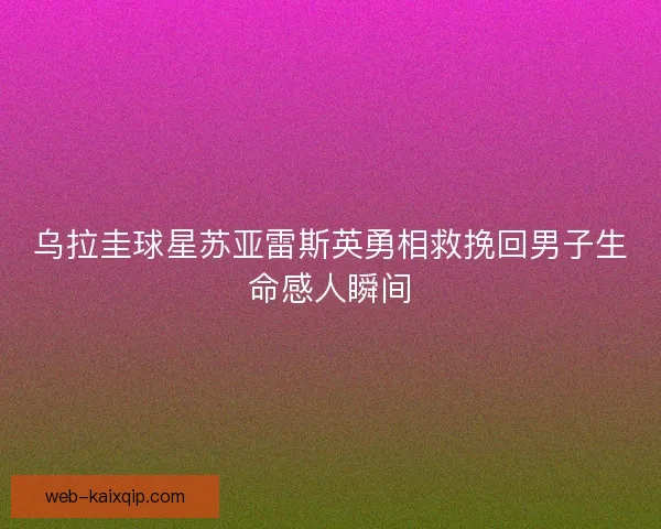 乌拉圭球星苏亚雷斯英勇相救挽回男子生命感人瞬间 乌拉圭球星苏亚雷斯英勇相救挽回男子生命感人瞬间