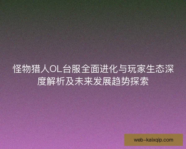 怪物猎人OL台服全面进化与玩家生态深度解析及未来发展趋势探索