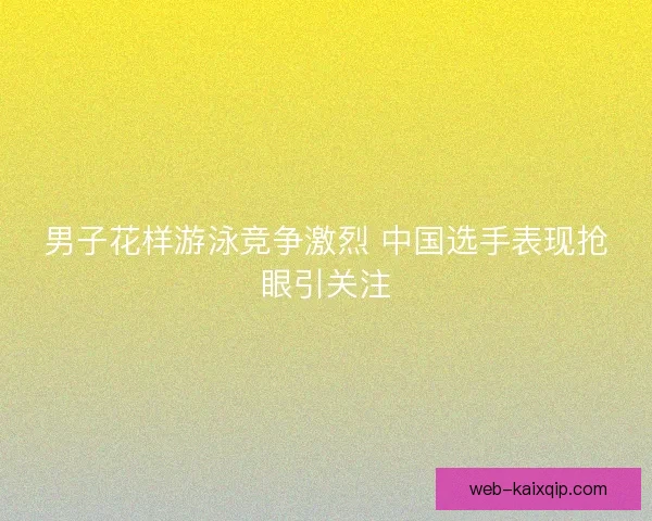 男子花样游泳竞争激烈 中国选手表现抢眼引关注